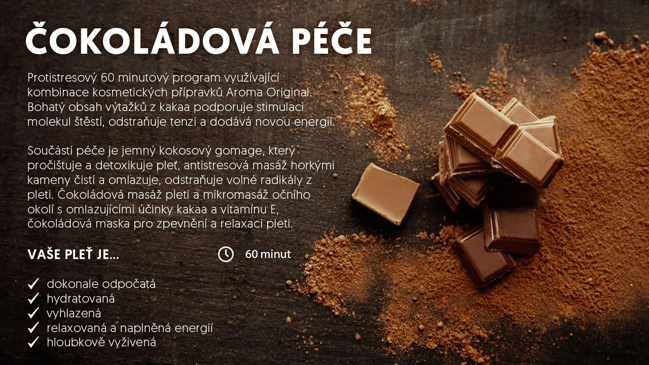 
        ČOKOLÁDOVÁ PÉČE - Protistresový 60 minutový program využívající kombinace kosmetických přípravků Aroma Original.
        Bohatý obsah výtažků z kakaa podporuje stimulaci molekul štěstí, odstraňuje tenzi a dodává novou energii.
        Vaše pleť je:
            ✔  dokonale odpočatá
            ✔  hydratovaná
            ✔  vyhlazená
            ✔  relaxovaná a naplněná energií
            ✔  hloubkově vyživená